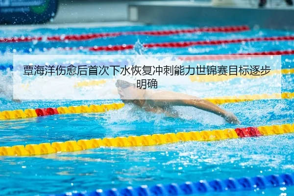 覃海洋伤愈后首次下水恢复冲刺能力世锦赛目标逐步明确
